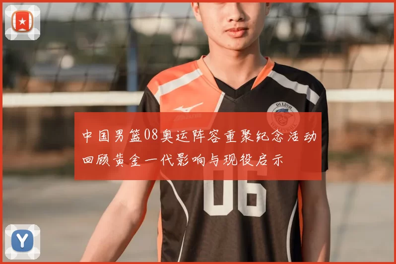 中国男篮08奥运阵容重聚纪念活动回顾黄金一代影响与现役启示