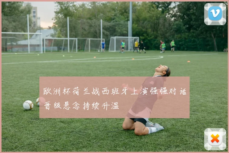 欧洲杯荷兰战西班牙上演强强对话晋级悬念持续升温