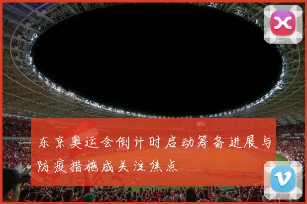 东京奥运会倒计时启动筹备进展与防疫措施成关注焦点