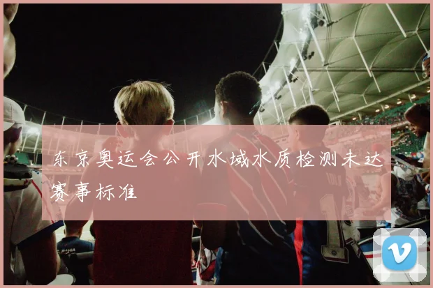 东京奥运会公开水域水质检测未达赛事标准