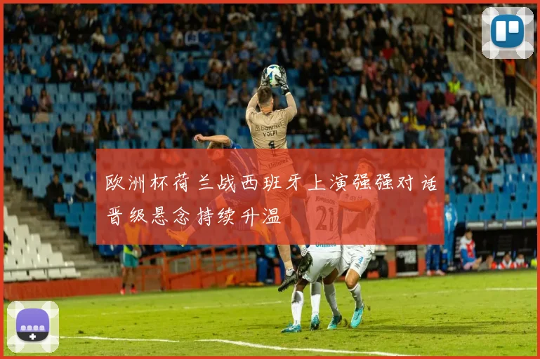 欧洲杯荷兰战西班牙上演强强对话晋级悬念持续升温