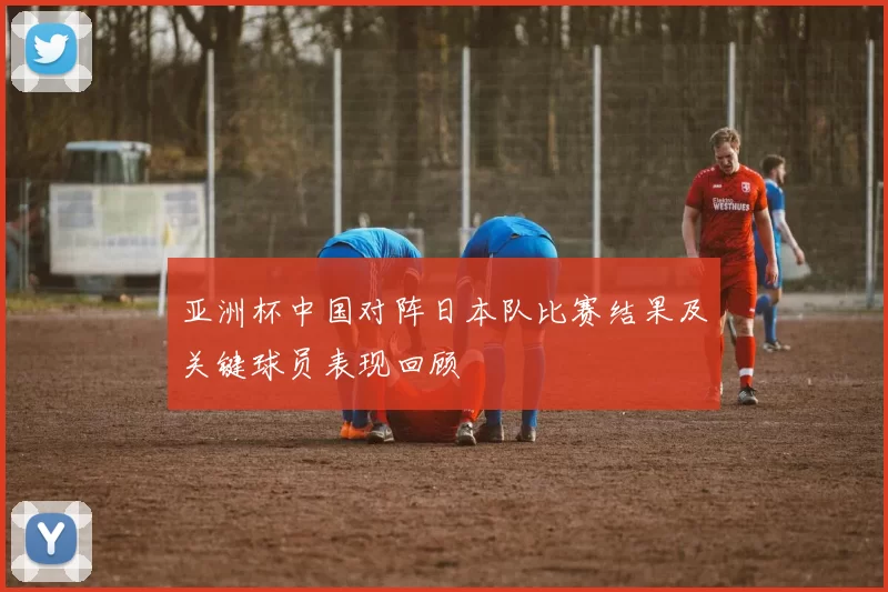 亚洲杯中国对阵日本队比赛结果及关键球员表现回顾