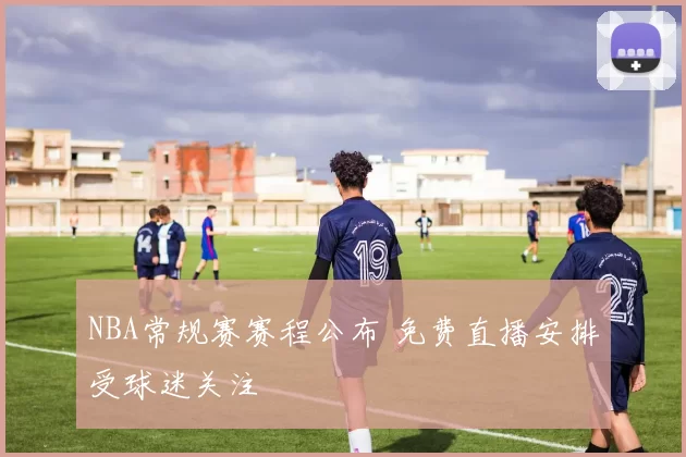 NBA常规赛赛程公布 免费直播安排受球迷关注