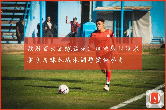 欧冠百大进球盘点：经典射门技术要点与球队战术调整案例参考