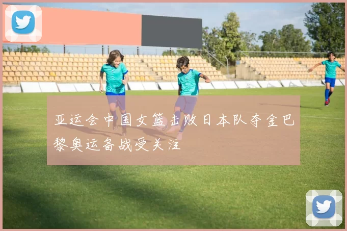 亚运会中国女篮击败日本队夺金巴黎奥运备战受关注