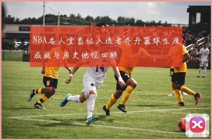 NBA名人堂首位入选者乔丹篮球生涯成就与历史地位回顾