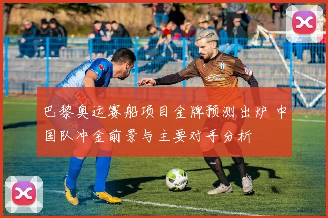 巴黎奥运赛船项目金牌预测出炉 中国队冲金前景与主要对手分析