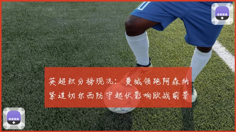 英超积分榜现况：曼城领跑阿森纳紧追切尔西防守起伏影响欧战前景