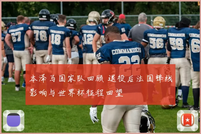 本泽马国家队回顾 退役后法国锋线影响与世界杯征程回望