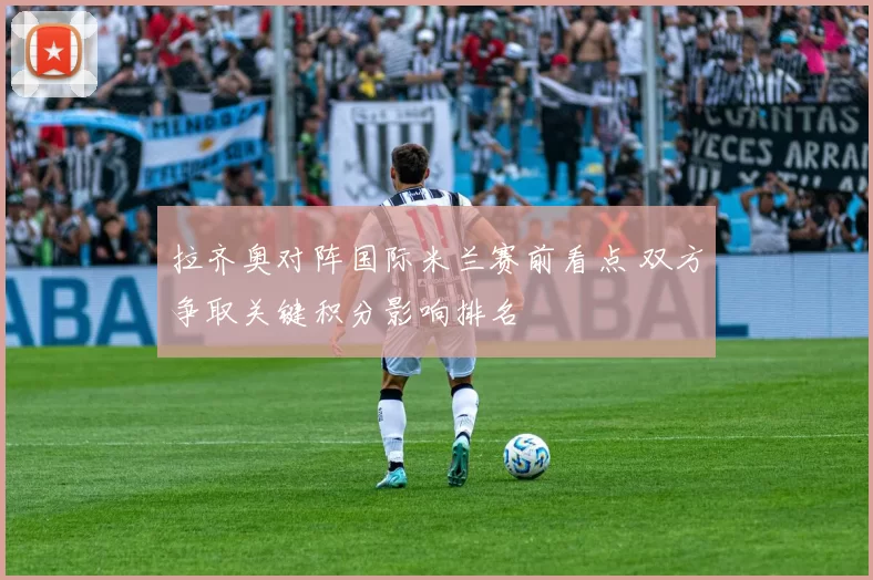 拉齐奥对阵国际米兰赛前看点 双方争取关键积分影响排名