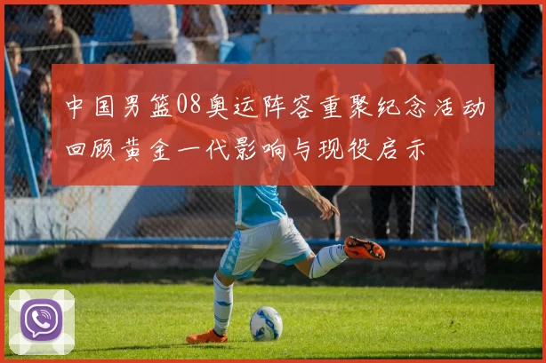 中国男篮08奥运阵容重聚纪念活动回顾黄金一代影响与现役启示