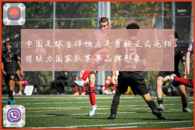 中国足球吉祥物龙足勇毅正式亮相将助力国家队赛事品牌形象