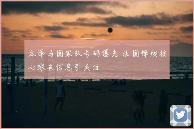 本泽马国家队号码曝光 法国锋线核心球衣信息引关注