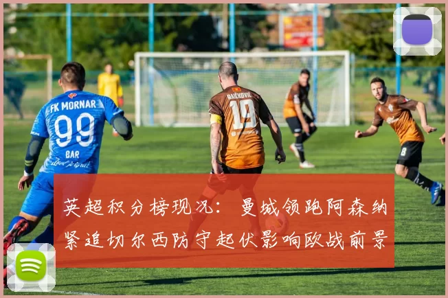 英超积分榜现况：曼城领跑阿森纳紧追切尔西防守起伏影响欧战前景