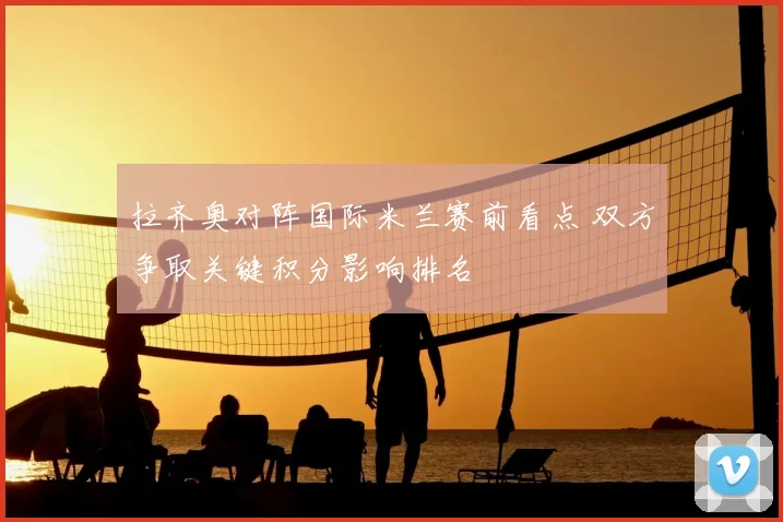 拉齐奥对阵国际米兰赛前看点 双方争取关键积分影响排名