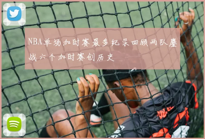 NBA单场加时赛最多纪录回顾两队鏖战六个加时赛创历史