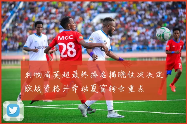 利物浦英超最终排名揭晓位次决定欧战资格并牵动夏窗转会重点