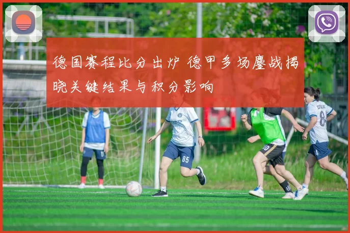 德国赛程比分出炉 德甲多场鏖战揭晓关键结果与积分影响