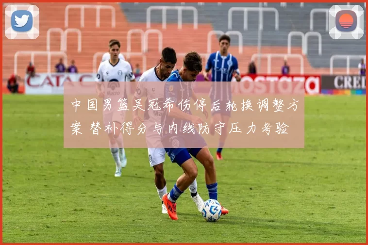 中国男篮吴冠希伤停后轮换调整方案 替补得分与内线防守压力考验