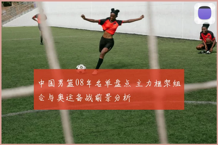 中国男篮08年名单盘点 主力框架组合与奥运备战前景分析