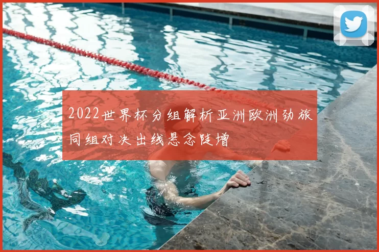 2022世界杯分组解析亚洲欧洲劲旅同组对决出线悬念陡增