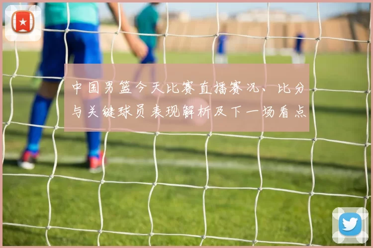 中国男篮今天比赛直播赛况、比分与关键球员表现解析及下一场看点