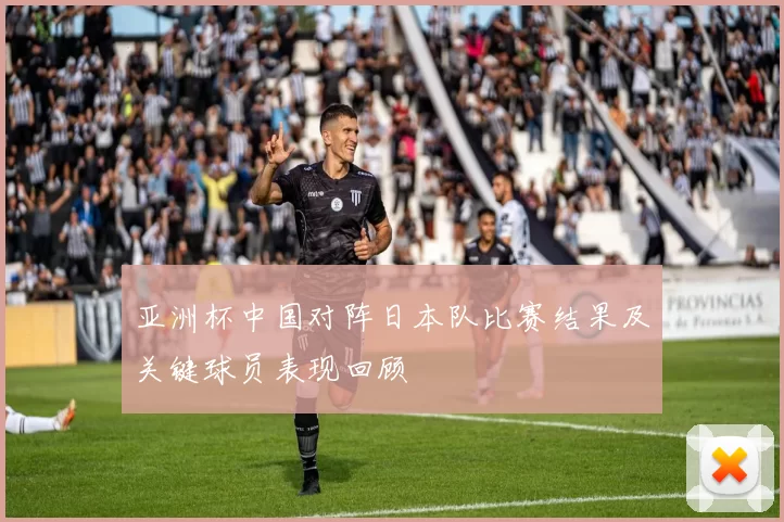 亚洲杯中国对阵日本队比赛结果及关键球员表现回顾