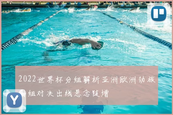2022世界杯分组解析亚洲欧洲劲旅同组对决出线悬念陡增