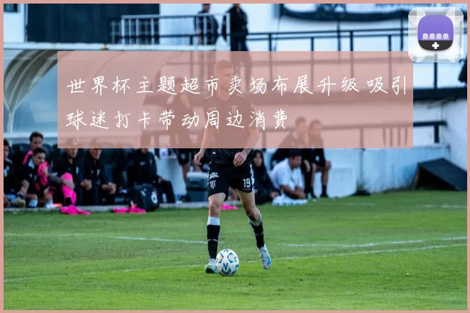 世界杯主题超市卖场布展升级 吸引球迷打卡带动周边消费