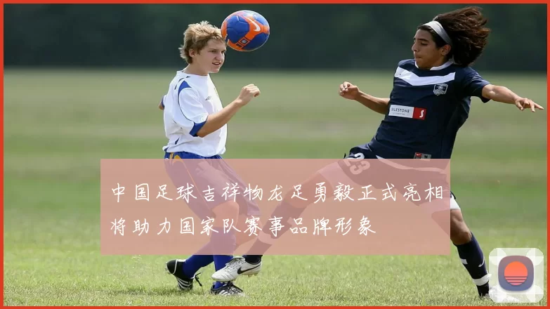 中国足球吉祥物龙足勇毅正式亮相将助力国家队赛事品牌形象